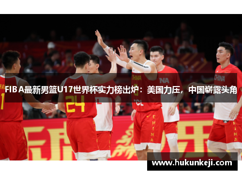 FIBA最新男篮U17世界杯实力榜出炉：美国力压，中国崭露头角